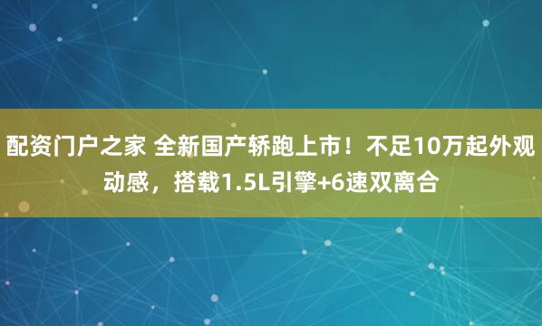 配资门户之家 全新国产轿跑上市!不足10万起外观动感,搭载1.5L引擎+6速双离合