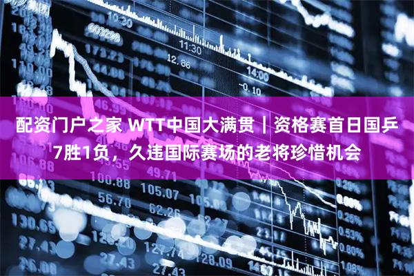 配资门户之家 WTT中国大满贯|资格赛首日国乒7胜1负,久违国际赛场的老将珍惜机会