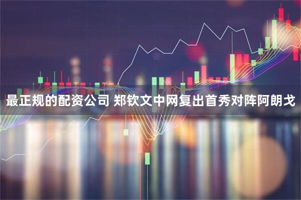 最正规的配资公司 郑钦文中网复出首秀对阵阿朗戈