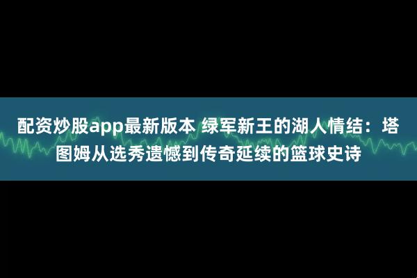 配资炒股app最新版本 绿军新王的湖人情结:塔图姆从选秀遗憾到传奇延续的篮球史诗