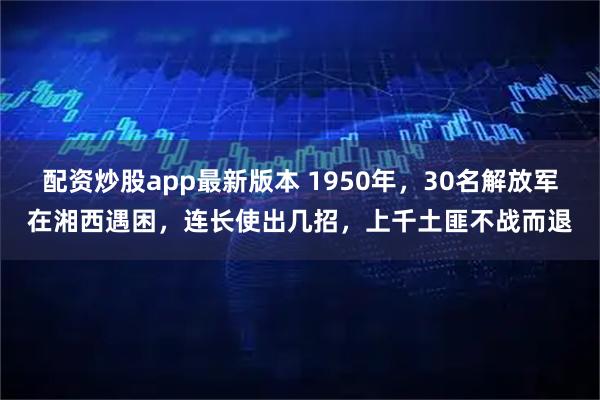 配资炒股app最新版本 1950年,30名解放军在湘西遇困,连长使出几招,上千土匪不战而退