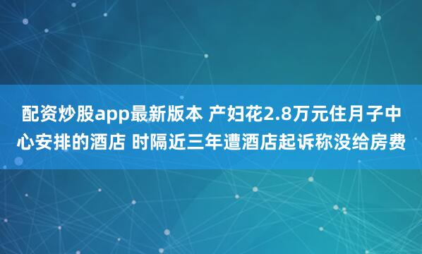 配资炒股app最新版本 产妇花2.8万元住月子中心安排的酒店 时隔近三年遭酒店起诉称没给房费