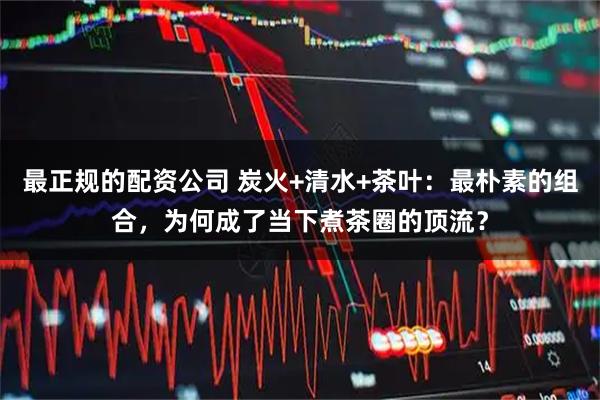 最正规的配资公司 炭火+清水+茶叶:最朴素的组合,为何成了当下煮茶圈的顶流?