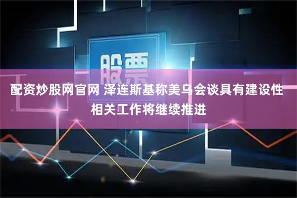 配资炒股网官网 泽连斯基称美乌会谈具有建设性 相关工作将继续推进