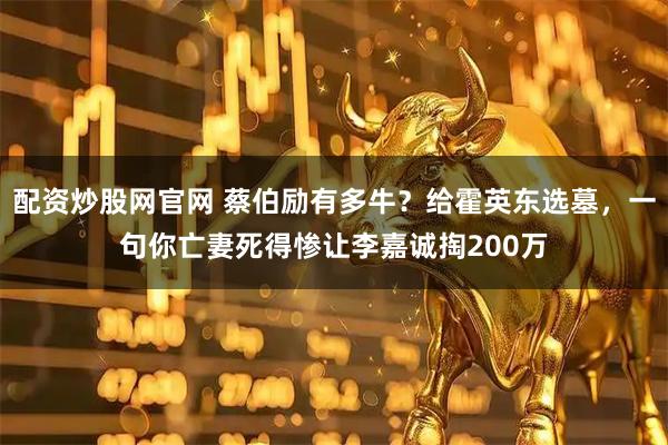 配资炒股网官网 蔡伯励有多牛?给霍英东选墓,一句你亡妻死得惨让李嘉诚掏200万