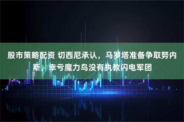 股市策略配资 切西尼承认，马罗塔准备争取努内斯，幸亏魔力鸟没有执教闪电军团