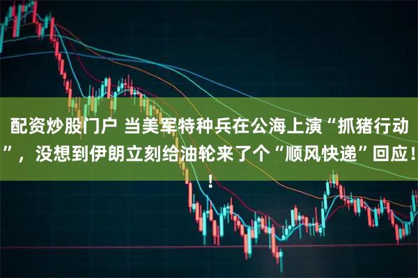 配资炒股门户 当美军特种兵在公海上演“抓猪行动”，没想到伊朗立刻给油轮来了个“顺风快递”回应！