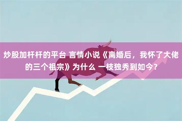 炒股加杆杆的平台 言情小说《离婚后，我怀了大佬的三个祖宗》为什么 一枝独秀到如今？