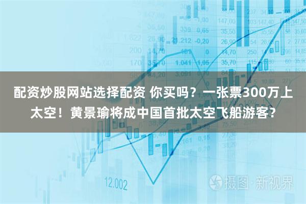 配资炒股网站选择配资 你买吗？一张票300万上太空！黄景瑜将成中国首批太空飞船游客？