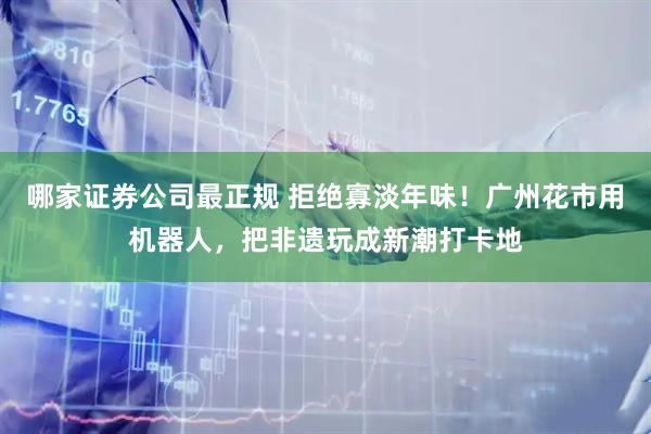 哪家证券公司最正规 拒绝寡淡年味！广州花市用机器人，把非遗玩成新潮打卡地