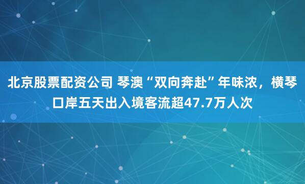 北京股票配资公司 琴澳“双向奔赴”年味浓，横琴口岸五天出入境客流超47.7万人次