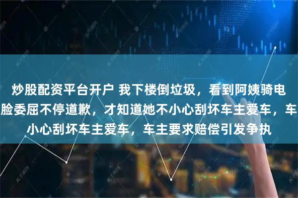 炒股配资平台开户 我下楼倒垃圾，看到阿姨骑电动三轮车被围住，一脸委屈不停道歉，才知道她不小心刮坏车主爱车，车主要求赔偿引发争执