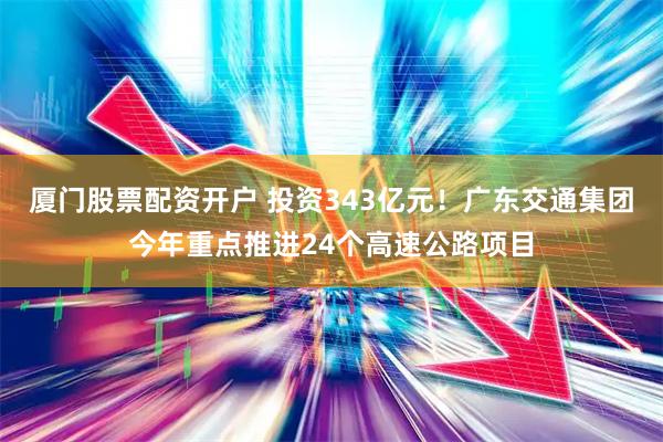 厦门股票配资开户 投资343亿元！广东交通集团今年重点推进24个高速公路项目