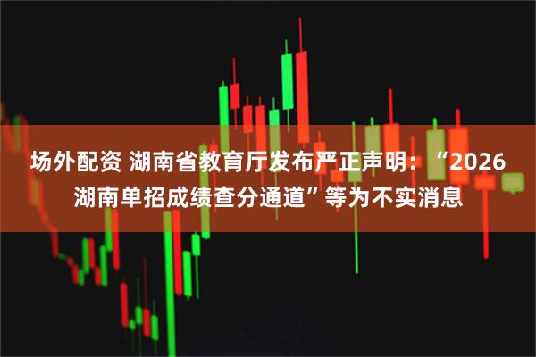场外配资 湖南省教育厅发布严正声明：“2026湖南单招成绩查分通道”等为不实消息