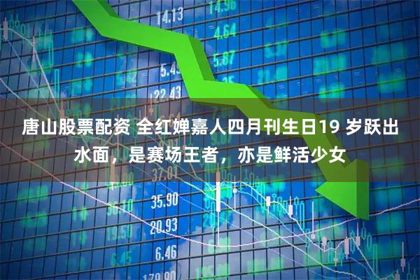 唐山股票配资 全红婵嘉人四月刊生日19 岁跃出水面，是赛场王者，亦是鲜活少女