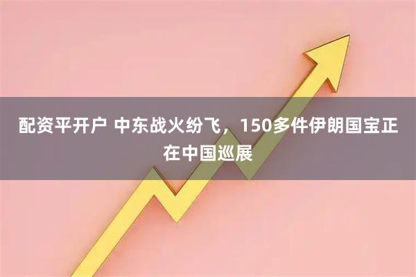 配资平开户 中东战火纷飞，150多件伊朗国宝正在中国巡展