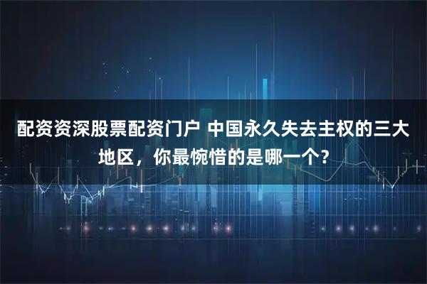 配资资深股票配资门户 中国永久失去主权的三大地区，你最惋惜的是哪一个？