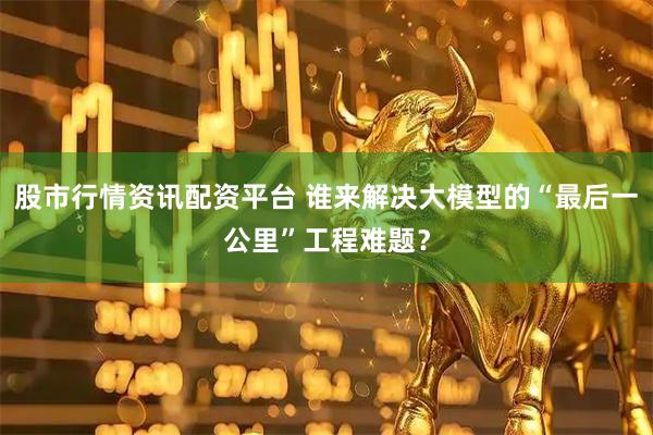 股市行情资讯配资平台 谁来解决大模型的“最后一公里”工程难题？