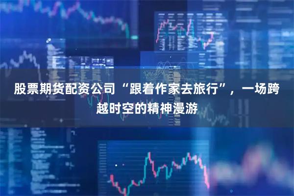 股票期货配资公司 “跟着作家去旅行”，一场跨越时空的精神漫游