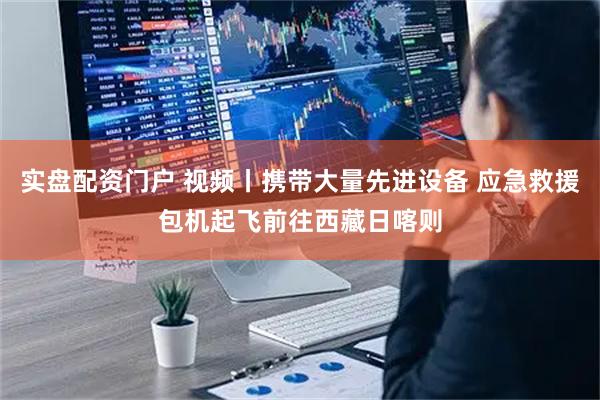 实盘配资门户 视频丨携带大量先进设备 应急救援包机起飞前往西藏日喀则